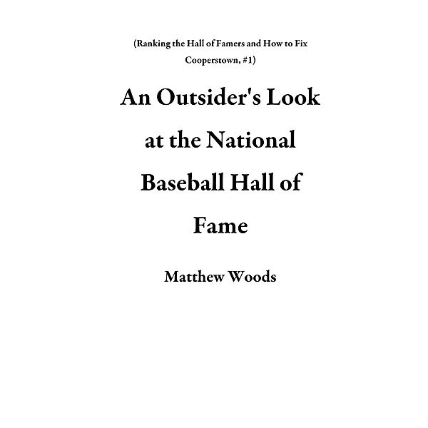 An Outsider's Look at the National Baseball Hall of Fame (Ranking the Hall of Famers and How to Fix Cooperstown, #1) / Ranking the Hall of Famers and How to Fix Cooperstown, Matthew Woods