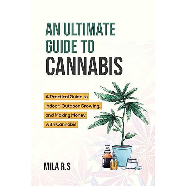 An Ultimate Guide To Cannabis: A Practical Guide to Indoor, Outdoor Growing, and Making Money with Cannabis, Mila R. S.