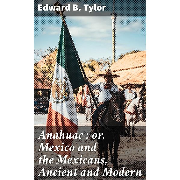 Anahuac : or, Mexico and the Mexicans, Ancient and Modern, Edward B. Tylor