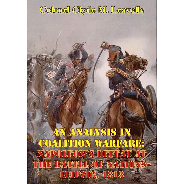 Analysis In Coalition Warfare: Napoleon's Defeat At The Battle Of Nations-Leipzig, 1813, Colonel Clyde M. Leavelle