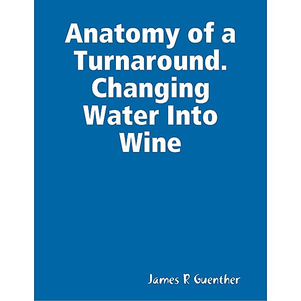 Anatomy of a Turnaround. Changing Water Into Wine, James R Guenther