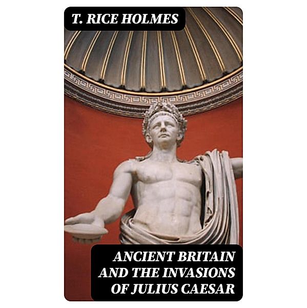 Ancient Britain and the Invasions of Julius Caesar, T. Rice Holmes