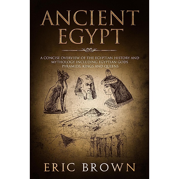 Ancient Egypt: A Concise Overview of the Egyptian History and Mythology Including the Egyptian Gods, Pyramids, Kings and Queens, Eric Brown