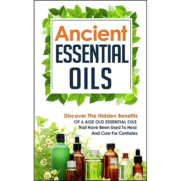 Ancient Essential Oils: Discover The Hidden Benefits Of 6 Age Old Essential Oils That Have Been Used To Heal And Cure For Centuries / Old Natural Ways, Old Natural Ways