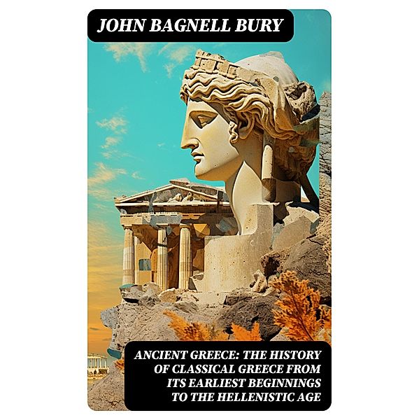 ANCIENT GREECE: The History of Classical Greece from Its Earliest Beginnings to the Hellenistic Age, John Bagnell Bury