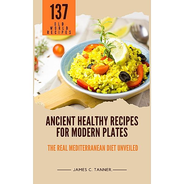 Ancient Healthy Recipes for Modern Plates -- The Real Mediterranean Diet Unveiled, James C. Tanner