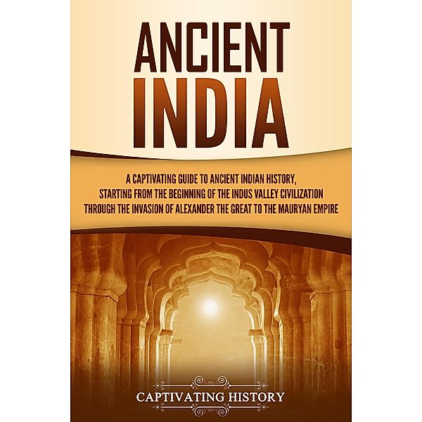 Ancient India: A Captivating Guide to Ancient Indian History, Starting from the Beginning of the Indus Valley Civilization Through the Invasion of Alexander the Great to the Mauryan Empire, Captivating History