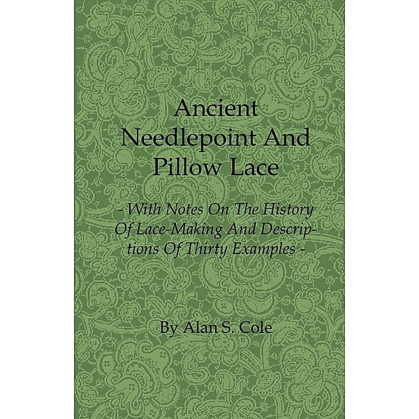 Ancient Needlepoint and Pillow Lace - With Notes on the History of Lace-Making and Descriptions of Thirty Examples, Alan S. Cole