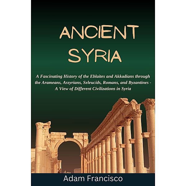 Ancient Syria:A Fascinating History of the Eblaites and Akkadians through the Arameans, Assyrians, Seleucids, Romans, and Byzantines - A View of Different Civilizations in Syria / history, Hitori Nakamoto