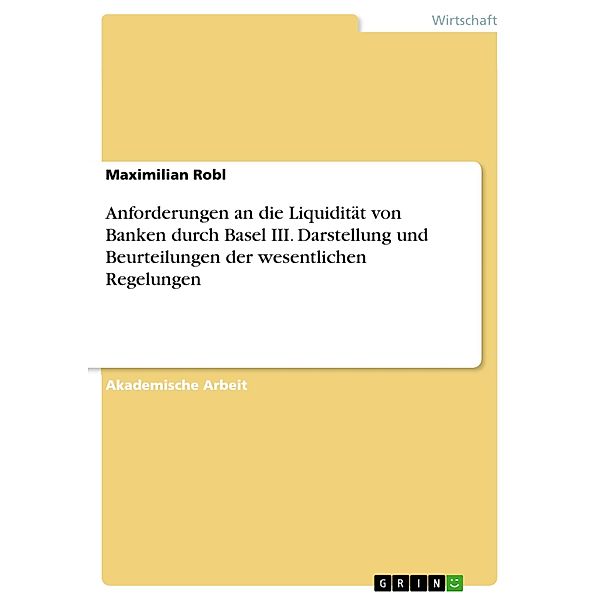 Anforderungen an die Liquidität von Banken durch Basel III. Darstellung und Beurteilungen der wesentlichen Regelungen, Maximilian Robl
