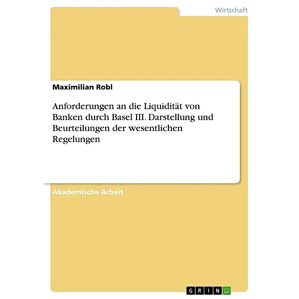 Anforderungen an die Liquidität von Banken durch Basel III. Darstellung und Beurteilungen der wesentlichen Regelungen, Maximilian Robl