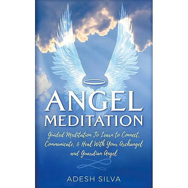 Angel Meditation: Guided Meditation to Learn to Connect, Communicate, and Heal With Your Archangel and Guardian Angel, Adesh Silva