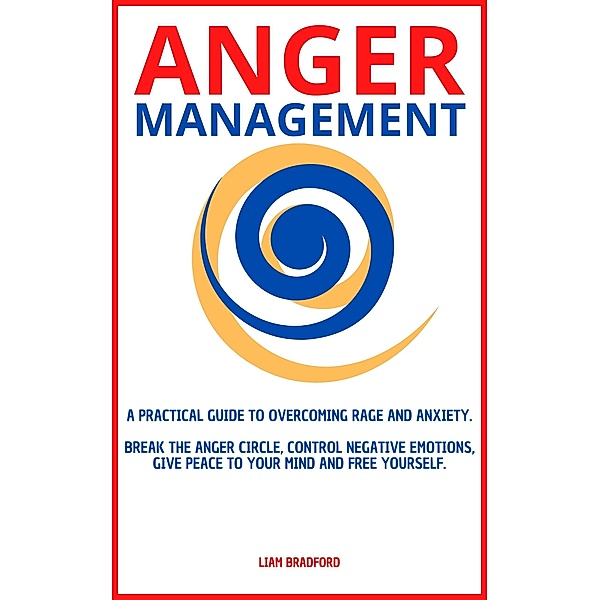 Anger Management. A Practical Guide to Overcoming Rage and Anxiety. Break the Anger Circle, Control Negative Emotions, Give Peace to Your Mind and Free Yourself, Liam Bradford