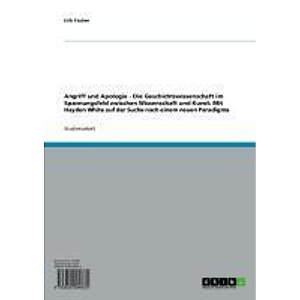 Angriff und Apologie - Die Geschichtswissenschaft im Spannungsfeld zwischen Wissenschaft und Kunst: Mit Hayden White auf der Suche nach einem neuen Paradigma, Erik Fischer