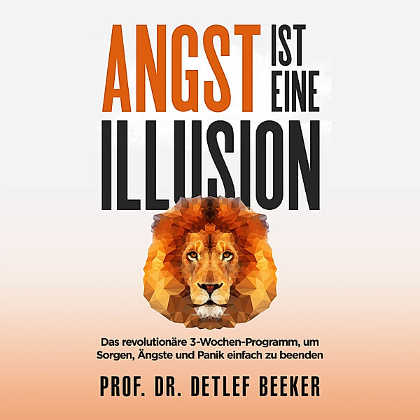 Angst ist eine Illusion: Der neue Weg, Sorgen, Angst und Panik schnell zu beenden, Prof. Dr. Detlef Beeker