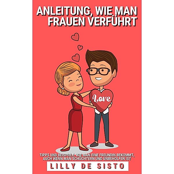 Anleitung, wie Man Frauen Verführt: Tipps und Beispiele, wie Man Eine Freundin Bekommt, Auch Wenn Man Schüchtern und Unbeholfen ist, Lilly de Sisto