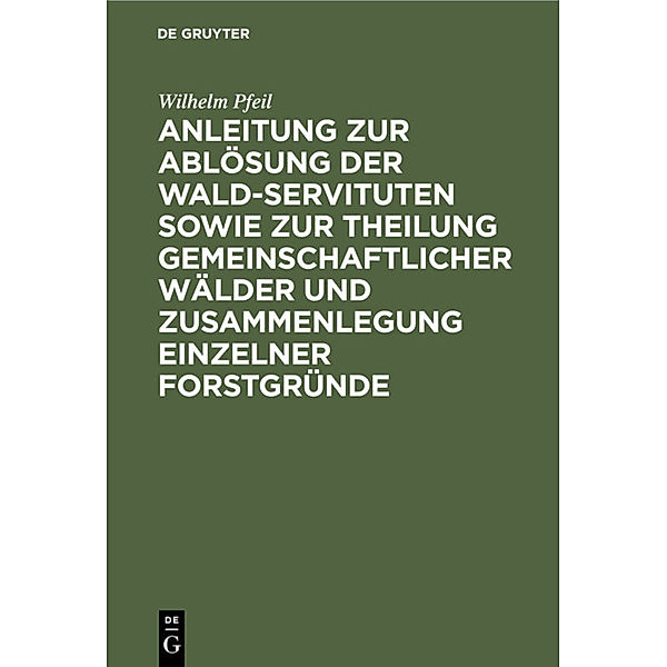 Anleitung zur Ablösung der Wald-Servituten sowie zur Theilung gemeinschaftlicher Wälder und Zusammenlegung einzelner Forstgründe, Wilhelm Pfeil