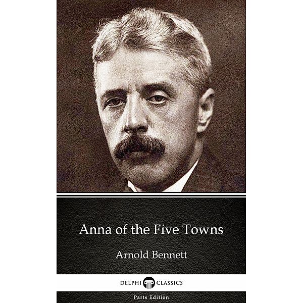 Anna of the Five Towns by Arnold Bennett - Delphi Classics (Illustrated) / Delphi Parts Edition (Arnold Bennett) Bd.3, Arnold Bennett