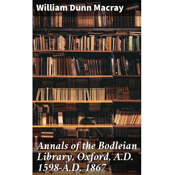Annals of the Bodleian Library, Oxford, A.D. 1598-A.D. 1867, William Dunn Macray