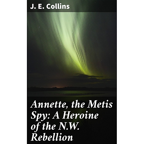 Annette, the Metis Spy: A Heroine of the N.W. Rebellion, J. E. Collins