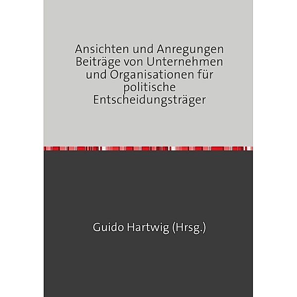 Ansichten und Anregungen Beiträge von Unternehmen und Organisationen für politische Entscheidungsträger, Guido Hartwig