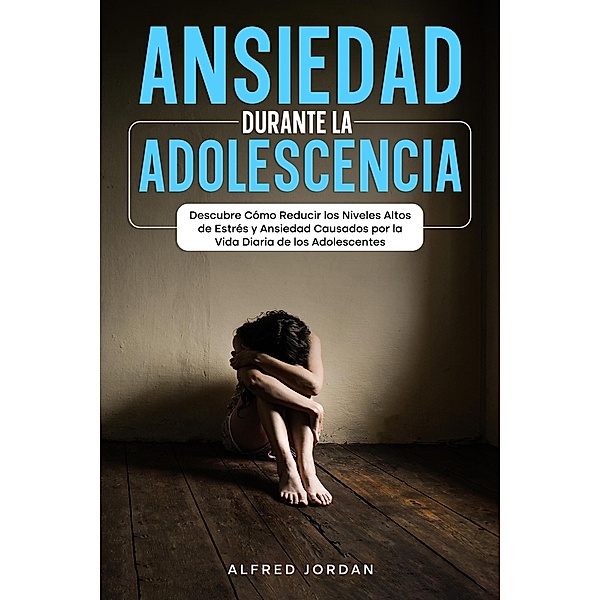 Ansiedad Durante la Adolescencia: Descubre Cómo Reducir los Niveles Altos de Estrés y Ansiedad Causados por la Vida Diaria de los Adolescentes, Alfred Jordan