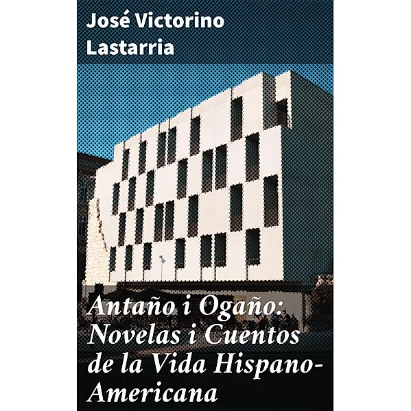 Antaño i Ogaño: Novelas i Cuentos de la Vida Hispano-Americana, José Victorino Lastarria