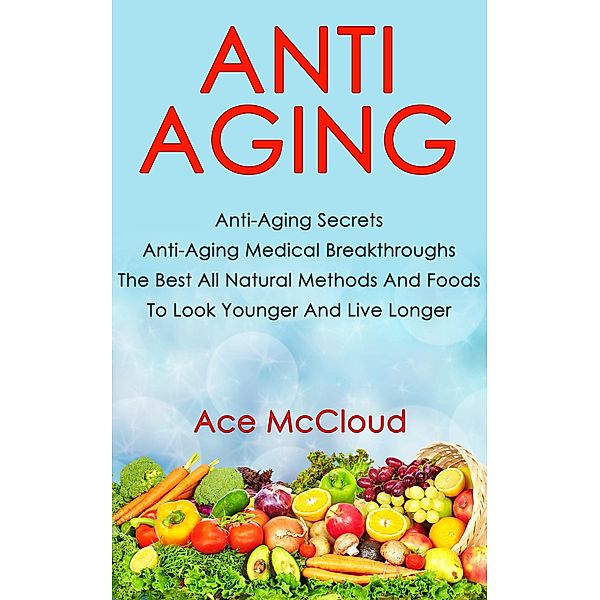 Anti Aging: Anti Aging Secrets: Anti Aging Medical Breakthroughs: The Best All Natural Methods And Foods To Look Younger And Live Longer, Ace Mccloud