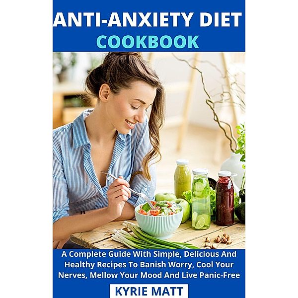 Anti-Anxiety Diet Cookbook; A Complete Guide With Simple, Delicious And Healthy Recipes To Banish Worry, Cool Your Nerves, Mellow Your Mood And Live Panic-Free, Kyrie Matt