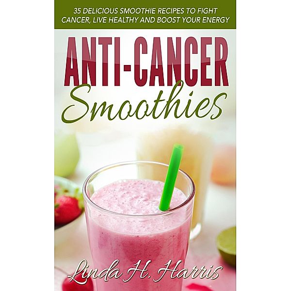 Anti-Cancer Smoothies: 35 Delicious Smoothie Recipes to Fight Cancer, Live Healthy and Boost Your Energy, Linda H. Harris