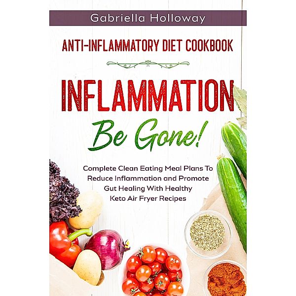 Anti Inflammatory Diet Cookbook: Inflammation Be Gone! - Complete Clean Eating Meal Plans To Reduce Inflammation and Promote Gut Healing With Healthy Keto Air Fryer Recipes, Gabriella Holloway