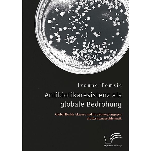 Antibiotikaresistenz als globale Bedrohung. Global Health Akteure und ihre Strategien gegen die Resistenzproblematik, Ivonne Tomsic