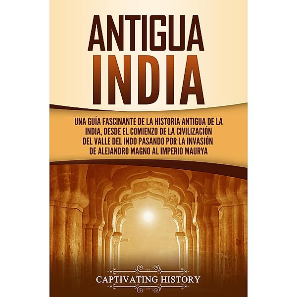 Antigua India: Una guía fascinante de la historia antigua de la India, desde el comienzo de la civilización del valle del Indo pasando por la invasión de Alejandro Magno al Imperio maurya, Captivating History