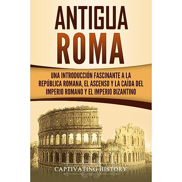 Antigua Roma: Una Introducción Fascinante a la República Romana, el Ascenso y la Caída del Imperio Romano y el Imperio Bizantino, Captivating History