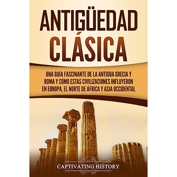 Antigüedad Clásica: Una guía fascinante de la antigua Grecia y Roma y cómo estas civilizaciones influyeron en Europa, el norte de África y Asia occidental, Captivating History