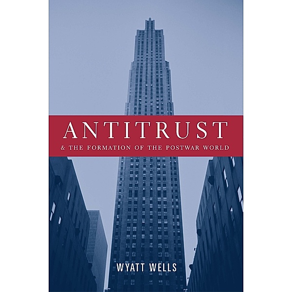 Antitrust and the Formation of the Postwar World / Columbia Studies in Contemporary American History, Wyatt Wells