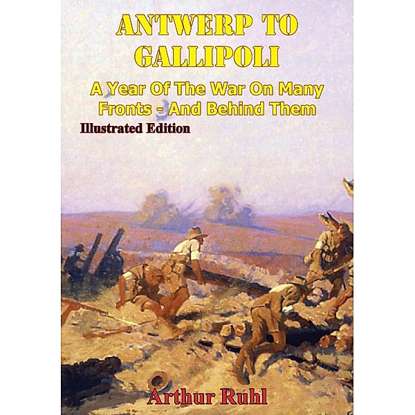ANTWERP TO GALLIPOLI - A Year of the War on Many Fronts - and Behind Them [Illustrated Edition], Arthur Brown Ruhl