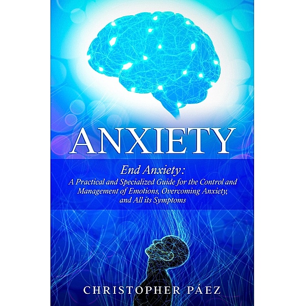 Anxiety:  End Anxiety: A Practical and Specialized Guide for the Control and Management of Emotions, Overcoming Anxiety, and All its Symptoms, Christopher Páez