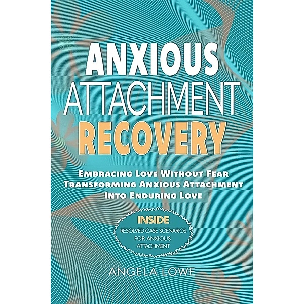 ANXIOUS ATTACHMENT RECOVERY: Embracing Love Without Fear Transforming Anxious Attachment Into Enduring Love, Angela Lowe