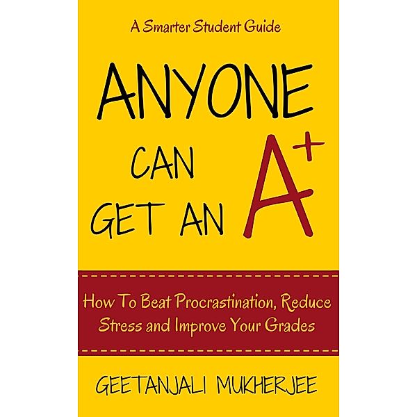 Anyone Can Get An A+: How To Beat Procrastination, Reduce Stress and Improve Your Grades (The Smarter Student, #1) / The Smarter Student, Geetanjali Mukherjee
