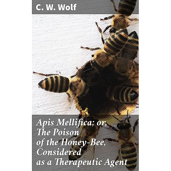 Apis Mellifica; or, The Poison of the Honey-Bee, Considered as a Therapeutic Agent, C. W. Wolf