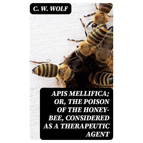 Apis Mellifica; or, The Poison of the Honey-Bee, Considered as a Therapeutic Agent, C. W. Wolf