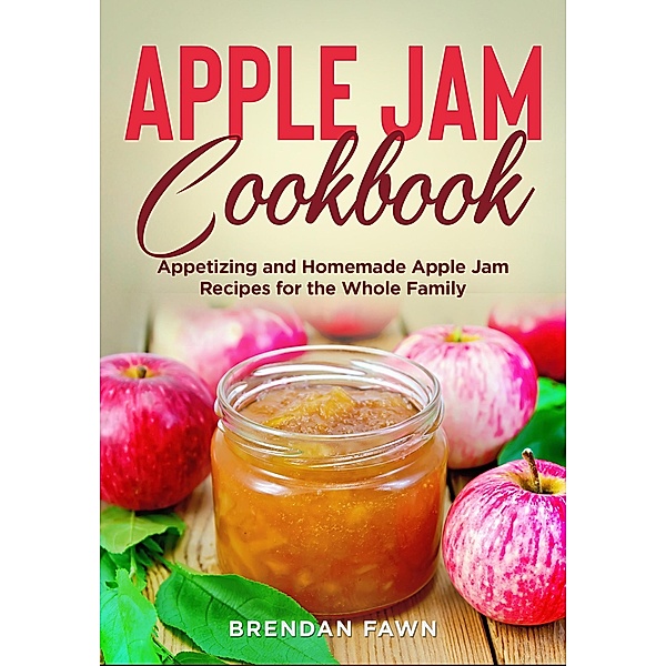 Apple Jam Cookbook, Appetizing and Homemade Apple Jam Recipes for the Whole Family (Tasty Apple Dishes, #1) / Tasty Apple Dishes, Brendan Fawn