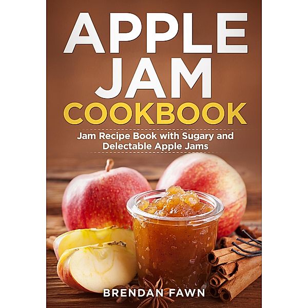 Apple Jam Cookbook, Jam Recipe Book with Sugary and Delectable Apple Jams (Tasty Apple Dishes, #3) / Tasty Apple Dishes, Brendan Fawn