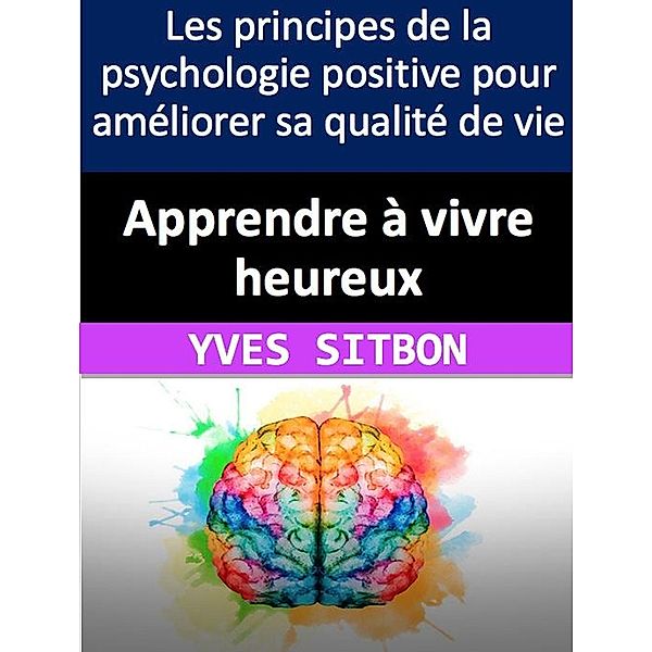 Apprendre à vivre heureux : Les principes de la psychologie positive pour améliorer sa qualité de vie, Yves Sitbon