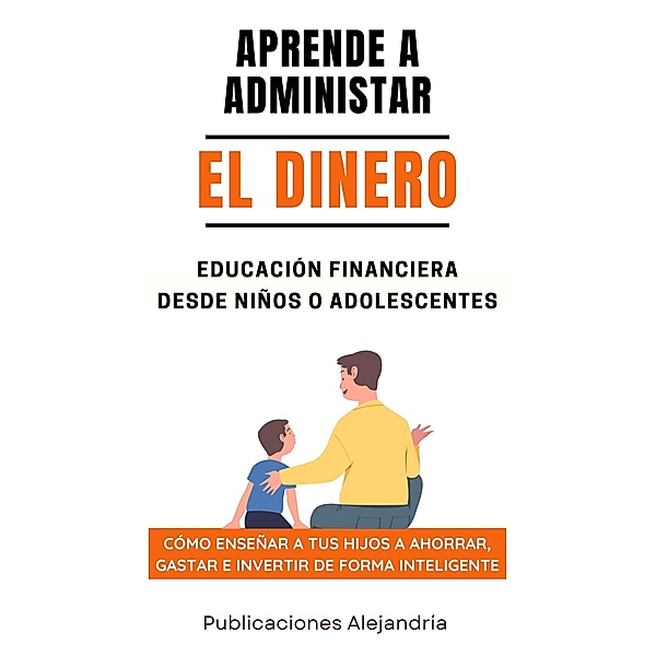 Aprende a Administrar el Dinero: Educación Financiera desde Niños o Adolescentes. Cómo enseñar a tus hijos a Ahorrar, Gastar e Invertir de Forma Inteligente, Publicaciones Alejandría