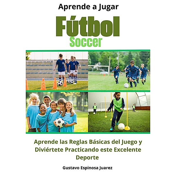 Aprende a Jugar Fútbol Soccer Aprende las Reglas Básicas del Juego y Diviértete Practicando este Excelente Deporte, Gustavo Espinosa Juarez