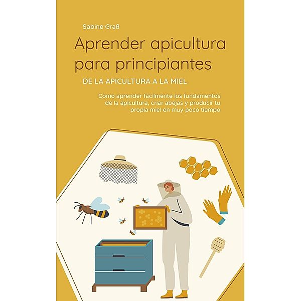 Aprender apicultura para principiantes - De la apicultura a la miel: Cómo aprender fácilmente los fundamentos de la apicultura, criar abejas y producir tu propia miel en muy poco tiempo, Sabine Grass