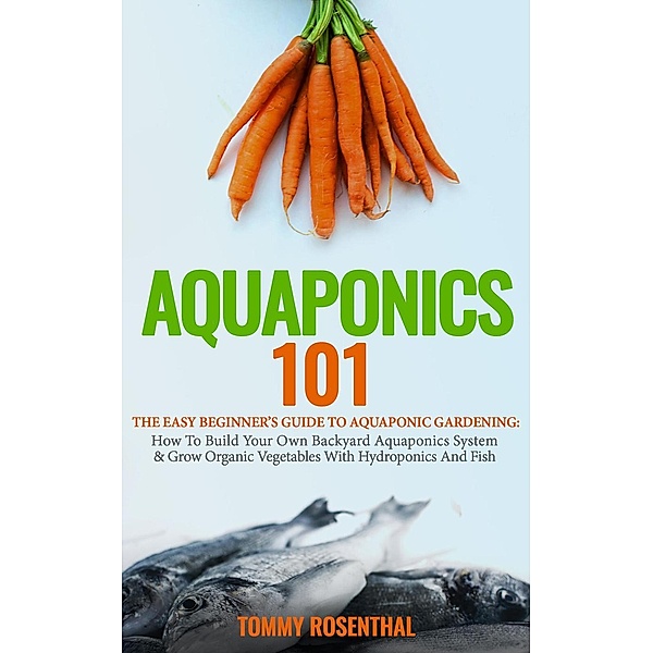 Aquaponics 101: The Easy Beginner's Guide to Aquaponic Gardening: How To Build Your Own Backyard Aquaponics System and Grow Organic Vegetables With Hydroponics And Fish (Gardening Books, #1), Tommy Rosenthal