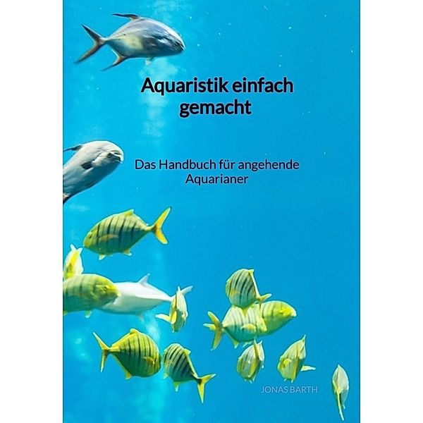 Aquaristik einfach gemacht - Das Handbuch für angehende Aquarianer, Jonas Barth